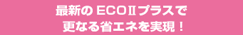 最新のECO II プラスで更なる省エネを実現！